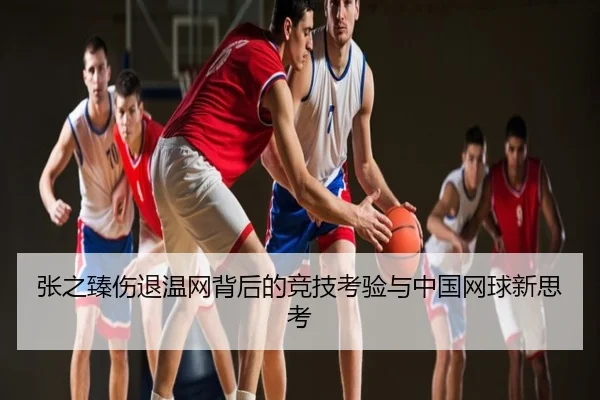张之臻伤退温网背后的竞技考验与中国网球新思考