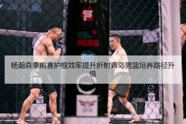 杨瀚森季前赛护框效率提升折射青岛男篮培养路径升级