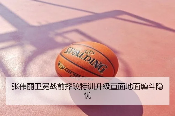 张伟丽卫冕战前摔跤特训升级直面地面缠斗隐忧